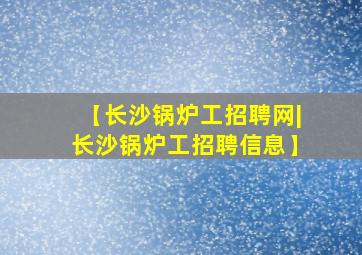 【长沙锅炉工招聘网|长沙锅炉工招聘信息】